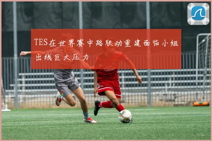 TES在世界赛中路联动重建面临小组出线巨大压力