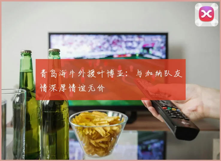 青岛海牛外援叶博亚：与加纳队友情深厚情谊无价