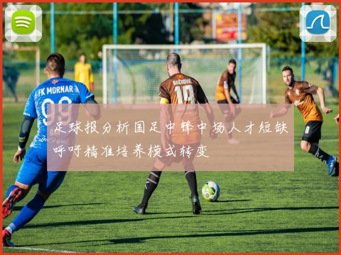 足球报分析国足中锋中场人才短缺呼吁精准培养模式转变