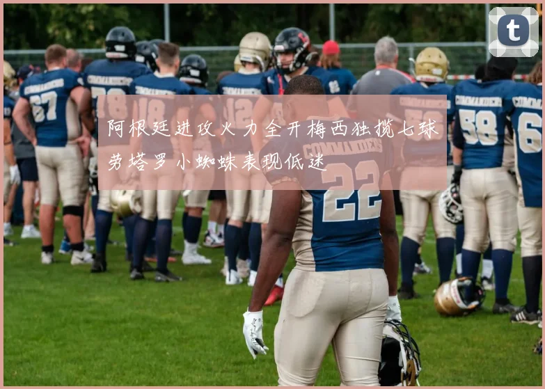 阿根廷进攻火力全开梅西独揽七球劳塔罗小蜘蛛表现低迷