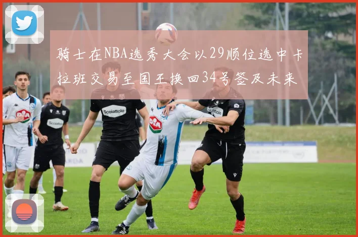 骑士在NBA选秀大会以29顺位选中卡拉班交易至国王换回34号签及未来一轮选秀权