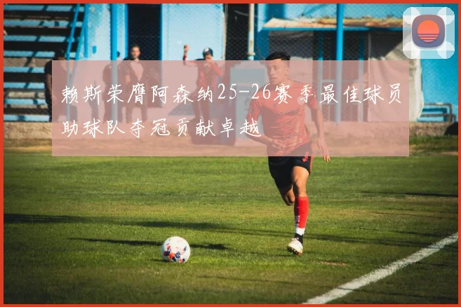 赖斯荣膺阿森纳25-26赛季最佳球员助球队夺冠贡献卓越