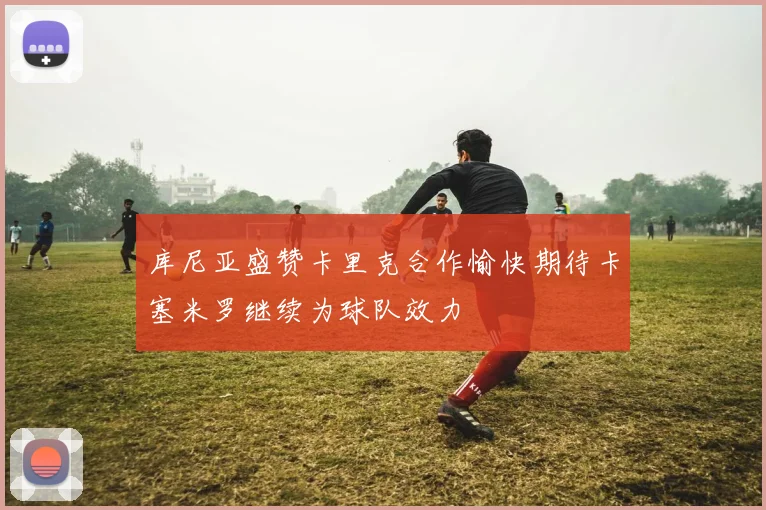库尼亚盛赞卡里克合作愉快期待卡塞米罗继续为球队效力