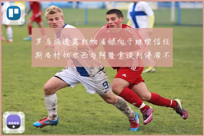 罗马诺透露利物浦倾向于继续信任斯洛特切尔西与阿隆索谈判停滞不前