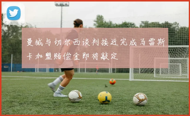 曼城与切尔西谈判接近完成马雷斯卡加盟赔偿金即将敲定