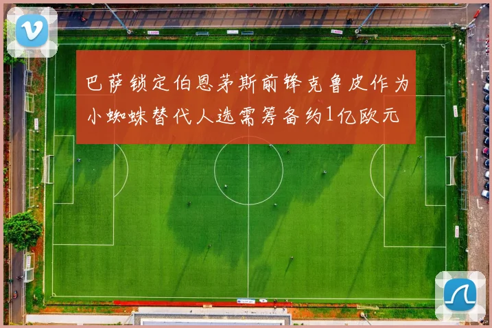 巴萨锁定伯恩茅斯前锋克鲁皮作为小蜘蛛替代人选需筹备约1亿欧元