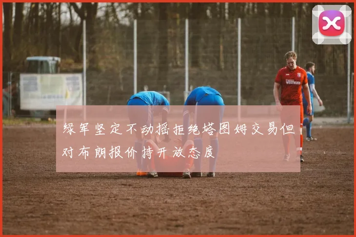 绿军坚定不动摇拒绝塔图姆交易但对布朗报价持开放态度