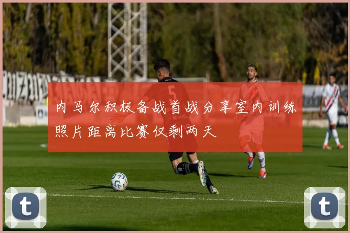 内马尔积极备战首战分享室内训练照片距离比赛仅剩两天