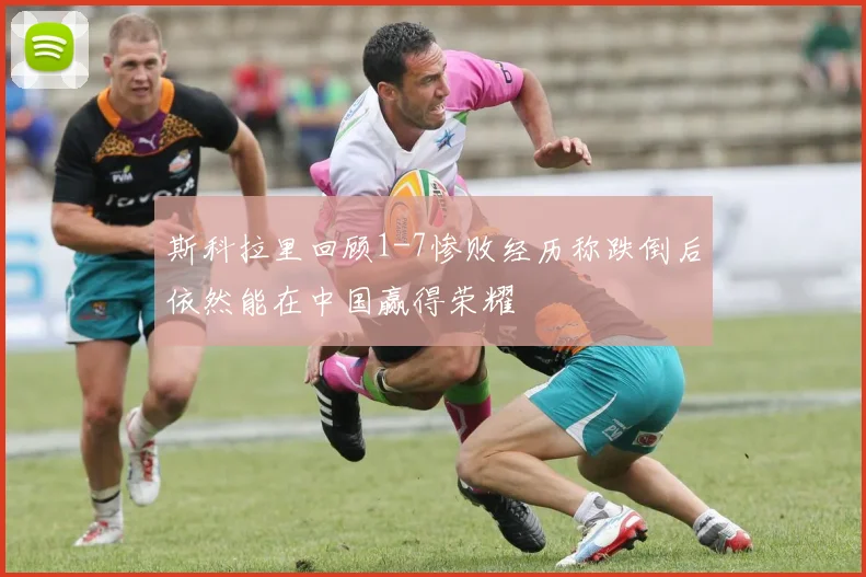 斯科拉里回顾1-7惨败经历称跌倒后依然能在中国赢得荣耀