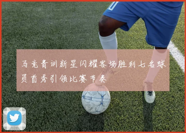 马竞青训新星闪耀客场胜利七名球员首秀引领比赛节奏