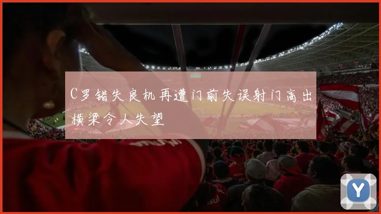 C罗错失良机再遭门前失误射门高出横梁令人失望