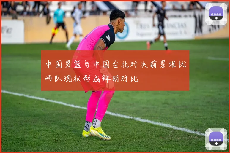 中国男篮与中国台北对决前景堪忧两队现状形成鲜明对比