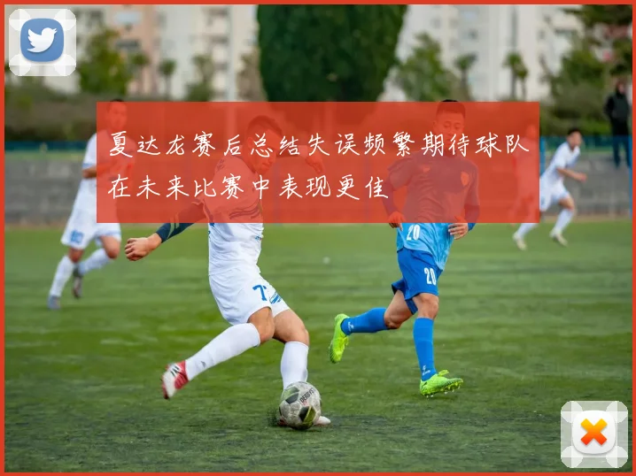 夏达龙赛后总结失误频繁期待球队在未来比赛中表现更佳