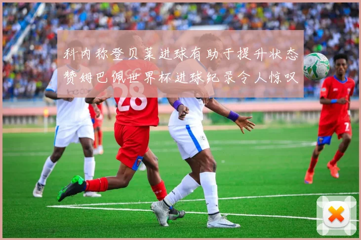 科内称登贝莱进球有助于提升状态赞姆巴佩世界杯进球纪录令人惊叹