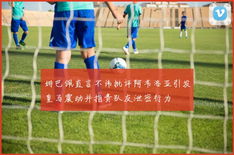 姆巴佩直言不讳批评阿韦洛亚引发皇马震动并指责队友泄密行为