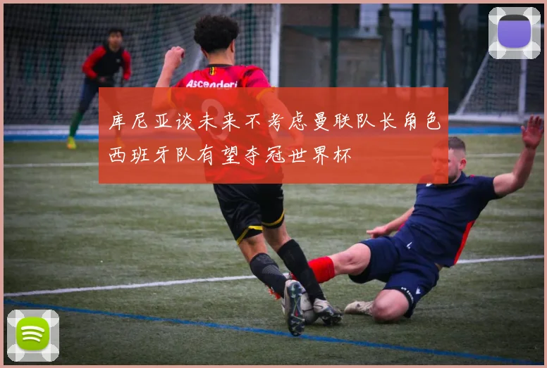 库尼亚谈未来不考虑曼联队长角色西班牙队有望夺冠世界杯