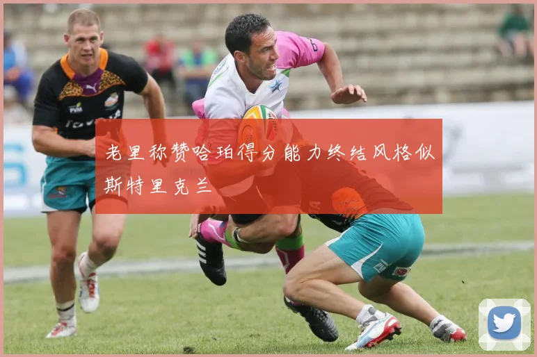 老里称赞哈珀得分能力终结风格似斯特里克兰